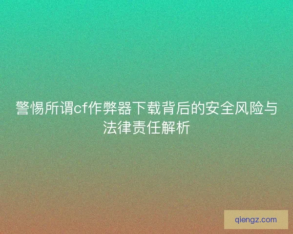 警惕所谓cf作弊器下载背后的安全风险与法律责任解析